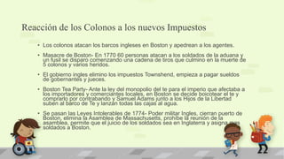 Reacción de los Colonos a los nuevos Impuestos
   • Los colonos atacan los barcos ingleses en Boston y apedrean a los agentes.
   • Masacre de Boston- En 1770 60 personas atacan a los soldados de la aduana y
     un fusil se disparo comenzando una cadena de tiros que culmino en la muerte de
     5 colonos y varios heridos.
   • El gobierno ingles elimino los impuestos Townshend, empieza a pagar sueldos
     de gobernantes y jueces.
   • Boston Tea Party- Ante la ley del monopolio del te para el imperio que afectaba a
     los importadores y comerciantes locales, en Boston se decide boicotear el te y
     comprarlo por contrabando y Samuel Adams junto a los Hijos de la Libertad
     suben al barco de Te y lanzan todas las cajas al agua.
   • Se pasan las Leyes Intolerables de 1774- Poder militar Ingles, cierran puerto de
     Boston, elimina la Asamblea de Massachusetts, prohíbe la reunión de la
     asamblea, permite que el juicio de los soldados sea en Inglaterra y asigna mas
     soldados a Boston.
 