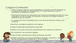 Congreso Continental
   • Primer Congreso: Ante las Leyes Intolerables, 12 colonias enviaron delegados al
     Congreso de Filadelfia el 5 de Septiembre 1774 para oponerse y crear un
     movimiento de resistencia y boicot.
   • Paul Reveré presenta sus resoluciones que incluían la desobediencia ante las Leyes
     Intolerables, el cese de pagos de impuestos, la elección de oficiales militares y
     aprender el arte de la guerra.
   • La resoluciones fueron aprobadas junto a una Carta de Derechos Colonial, que
     reconocía:
   derechos y privilegios equitativos a los ingleses,
   niegan la autoridad del parlamento sobre ellos
   Diseño de una lista de acciones del parlamento que violaban sus derechos.
   No comprarían mas productos ingleses
   Crean comités coloniales para tareas particulares de poder.
   Diseñan peticiones al rey para la eliminación de leyes e impuestos y coordinan una
    reunión de seguimiento en Mayo de 1775 en Filadelfia.
 
