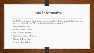 Junta Informativa
• En 1865, el ministerio de ultramar convoco una Junta Informativa de Reformas para
las Leyes Especiales de PR y de allí salieron los representantes.
Los representantes son:
• Manuel Valdés Linares
• Luis Antonio Becerra
• Francisco Mariano Quiñones
• Manuel de Jesús Zeno
• Segundo Ruiz Belvis
 
