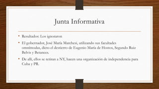 Junta Informativa
• Resultados: Los ignoraron
• El gobernador, José María Marchesi, utilizando sus facultades
omnímodas, dicto el destierro de Eugenio María de Hostos, Segundo Ruiz
Belvis y Betances.
• De allí, ellos se retiran a NY, hacen una organización de independencia para
Cuba y PR.
 