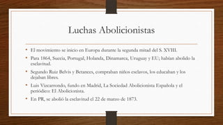 Luchas Abolicionistas
• El movimiento se inicio en Europa durante la segunda mitad del S. XVIII.
• Para 1864, Suecia, Portugal, Holanda, Dinamarca, Uruguay y EU; habían abolido la
esclavitud.
• Segundo Ruiz Belvis y Betances, compraban niños esclavos, los educaban y los
dejaban libres.
• Luis Vizcarrondo, fundo en Madrid, La Sociedad Abolicionista Española y el
periódico: El Abolicionista.
• En PR, se abolió la esclavitud el 22 de marzo de 1873.
 