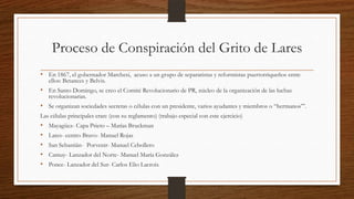 Proceso de Conspiración del Grito de Lares
• En 1867, el gobernador Marchesi, acuso a un grupo de separatistas y reformistas puertorriqueños entre
ellos: Betances y Belvis.
• En Santo Domingo, se creo el Comité Revolucionario de PR, núcleo de la organización de las luchas
revolucionarias.
• Se organizan sociedades secretas o células con un presidente, varios ayudantes y miembros o “hermanos’”.
Las células principales eran: (con su reglamento) (trabajo especial con este ejercicio)
• Mayagüez- Capa Prieto – Matías Bruckman
• Lares- centro Bravo- Manuel Rojas
• San Sebastián- Porvenir- Manuel Cebollero
• Camuy- Lanzador del Norte- Manuel María González
• Ponce- Lanzador del Sur- Carlos Elio Lacroix
 