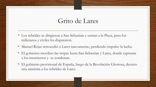 Grito de Lares
• Los rebeldes se dirigieron a San Sebastian y entran a la Plaza, pero los
milicianos y civiles les dispararon.
• Manuel Rojas retrocedió a Lares nuevamente, perdiendo impulso la lucha.
• El gobierno movilizo las tropas hasta San Sebastian y Lares, donde capturan
a los insurrectos y se condenan.
• El gobierno provisional de España, luego de la Revolución Gloriosa, decreto
una amnistía a los rebeldes de Lares.
 