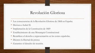 Revolución Gloriosa
• Las consecuencias de la Revolución Gloriosa de 1868 en España:
• Derroca a Isabel II.
• Implantación de la Constitución de 1869
• Establecimiento de una Monarquía Constitucional
• Restablece el derecho a representación en las cortes españolas.
• Decreto la libertad de prensa
• Garantizo el derecho de reunión.
 