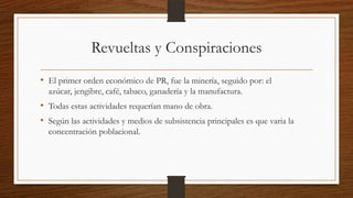 Revueltas y Conspiraciones
• El primer orden económico de PR, fue la minería, seguido por: el
azúcar, jengibre, café, tabaco, ganadería y la manufactura.
• Todas estas actividades requerían mano de obra.
• Según las actividades y medios de subsistencia principales es que varia la
concentración poblacional.
 