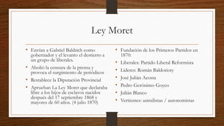Ley Moret
• Envían a Gabriel Baldrich como
gobernador y el levanto el destierro a
un grupo de liberales.
• Abolió la censura de la prensa y
provoca el surgimiento de periódicos
• Restablece la Diputación Provincial
• Aprueban La Ley Moret que declaraba
libre a los hijos de esclavos nacidos
después del 17 septiembre 1868 y
mayores de 60 años. (4 julio 1870)
• Fundación de los Primeros Partidos en
1870:
• Liberales: Partido Liberal Reformista
• Lideres: Román Baldorioty
• José Julián Acosta
• Pedro Gerónimo Goyco
• Julián Blanco
• Vertientes: asimilistas / autonomistas
 