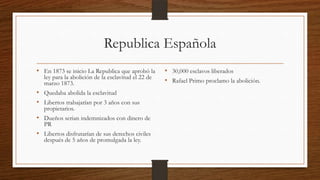 Republica Española
• En 1873 se inicio La Republica que aprobó la
ley para la abolición de la esclavitud el 22 de
marzo 1873.
• Quedaba abolida la esclavitud
• Libertos trabajarían por 3 años con sus
propietarios.
• Dueños serian indemnizados con dinero de
PR
• Libertos disfrutarían de sus derechos civiles
después de 5 años de promulgada la ley.
• 30,000 esclavos liberados
• Rafael Primo proclamo la abolición.
 