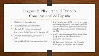 Logros de PR durante el Periodo
Constitucional de España
• Abolición de la esclavitud
• Fin del régimen de las libretas
• Libertad del régimen municipal
• Reapertura de la Diputación Provincial
• Libertad de imprenta, asociación y
culto.
• Derogación de facultades omnímodas.
• En España para 1874 ocurrió un golpe
militar que termino con una Republica
que estableció un gobierno provisional
con José Laureano como gobernador
de PR.
• José Laureano derogo leyes aprobadas
y PR volvió a ser victima de un
gobierno absolutista.
• Gobernador Sanz creo La Guardia
Civil para perseguir a los liberales.
 