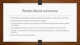 Partido liberal reformista
• Constituido por: hacendados, pequeños agricultores, ganaderos, profesionales y artesanos.
• El partido tenia dos facciones: autonomista y asimilista.
• Los autonomistas: favorecen mayor grado de gobierno local manteniendo relación política
con España.
• Los asimilistas: desea que la isla se convierta en provincia española, con José de Celis.
• En 1887- se crea en Ponce el Partido Autonomista Puertorriqueño, con Román Baldorioty
de Castro.
• Hacen un boicot al comercio español.
 