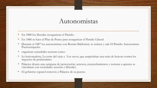 Autonomistas
• En 1880 los liberales reorganizan el Partido .
• En 1886 se hace el Plan de Ponce para reorganizar el Partido Liberal
• Durante el 1887 los autonomistas con Román Baldorioty se reúnen y sale El Partido Autonomista
Puertorriqueño.
• organizan sociedades secretas como:
• La boicoteadora, La torre del viejo y Los secos, que auspiciaban una serie de boicots contra los
negocios de peninsulares.
• Palacios desato una campana de persecución, arrestos, encarcelamientos y torturas a quienes se
vincularan con sociedades secretas o liberales.
• El gobierno espanol removio a Palacios de su puesto.
 