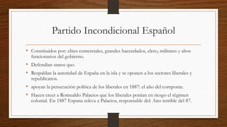 Partido Incondicional Español
• Constituidos por: elites comerciales, grandes hacendados, clero, militares y altos
funcionarios del gobierno.
• Defendían statos quo
• Respaldan la autoridad de España en la isla y se oponen a los sectores liberales y
republicanos.
• apoyan la persecución política de los liberales en 1887: el año del componte.
• Hacen creer a Romualdo Palacios que los liberales ponían en riesgo el régimen
colonial. En 1887 Espana releva a Palacios, responsable del: Ano terrible del 87.
 