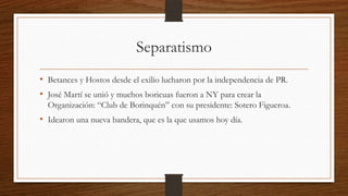 Separatismo
• Betances y Hostos desde el exilio lucharon por la independencia de PR.
• José Martí se unió y muchos boricuas fueron a NY para crear la
Organización: “Club de Borinquén” con su presidente: Sotero Figueroa.
• Idearon una nueva bandera, que es la que usamos hoy día.
 