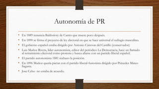 Autonomía de PR
• En 1889 renuncia Baldorioty de Castro que muere poco después.
• En 1890 se firma el proyecto de ley electoral en que se hace universal el sufragio masculino.
• El gobierno español estaba dirigido por Antonio Cánovas del Castillo (conservador)
• Luis Muñoz Rivera, líder autonomista, editor del periódico La Democracia, hace un llamado
al retraimiento electoral como protesta y busca aliarse con un partido liberal español.
• El partido autonomista 1881 rechazo la posición.
• En 1896 Muñoz quería pactar con el partido liberal-fusionista dirigido por Práxedes Mateo
Sagasta.
• Jose Celso no estaba de acuerdo.
 