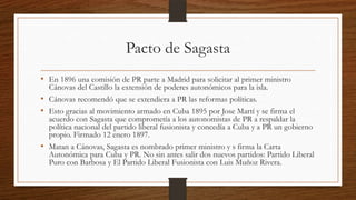 Pacto de Sagasta
• En 1896 una comisión de PR parte a Madrid para solicitar al primer ministro
Cánovas del Castillo la extensión de poderes autonómicos para la isla.
• Cánovas recomendó que se extendiera a PR las reformas políticas.
• Esto gracias al movimiento armado en Cuba 1895 por Jose Martí y se firma el
acuerdo con Sagasta que comprometía a los autonomistas de PR a respaldar la
política nacional del partido liberal fusionista y concedía a Cuba y a PR un gobierno
propio. Firmado 12 enero 1897.
• Matan a Cánovas, Sagasta es nombrado primer ministro y s firma la Carta
Autonómica para Cuba y PR. No sin antes salir dos nuevos partidos: Partido Liberal
Puro con Barbosa y El Partido Liberal Fusionista con Luis Muñoz Rivera.
 
