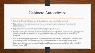 Gabinete Autonómico
• Gobierno Insular: Parlamento de dos cámaras y un gobernador general.
• El parlamento Insular se compone de: la cámara de representantes y el consejo de
administración.
• El parlamento responsable de establecer el presupuesto local.
• La diputación provincial era autónoma en la instrucción publica, vías terrestres, presupuesto
y nombramiento de empleados. Negociaba con otras naciones acuerdos, establecen
aranceles.
• El 9 de febrero 1898 se establece el primer gabinete de la Carta Autonómica y se hacen las
elecciones para los legisladores y ganan los autonomistas la mayoría de los escaños.
• Duro poco tiempo pues comenzó la Guerra Hispanoamericana y el 25 de julio 1898, EU
entra a tomar a PR.
 