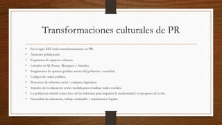 Transformaciones culturales de PR
• En el siglo XIX hubo transformaciones en PR:
• Aumento poblacional
• Expansion de espacios urbanos.
• Letrados en SJ, Ponce, Mayaguez y Arecibo.
• Surgimiento de opinion publica acerca del gobierno y sociedad.
• Codigos de orden publico.
• Proyectos de reforma social y campana higienicas
• Impulso de la educacion como medida para erradicar males sociales.
• La poblacion infantil como foco de las reformas para impulsar la modernidad y el progreso de la isla.
• Necesidad de educacion, trabajo asalariado y matrimonios legales.
 