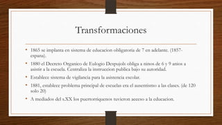 Transformaciones
• 1865 se implanta en sistema de educacion obligatoria de 7 en adelante. (1857-
espana).
• 1880 el Decreto Organico de Eulogio Despujols obliga a ninos de 6 y 9 anios a
asistir a la escuela. Centraliza la instruccion publica bajo su autoridad.
• Establece sistema de vigilancia para la asistencia escolar.
• 1881, establece problema principal de escuelas era el ausentismo a las clases. (de 120
solo 20)
• A mediados del s.XX los puertorriquenos tuvieron acceso a la educacion.
 