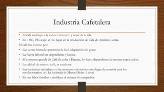 Industria Cafetalera
• El café sustituyo a la caña en el centro y oeste de la isla.
• En 1880, PR ocupo el 4to lugar en la producción de Café de América Latina.
El café fue exitoso por:
• Las tierras húmedas permitían la fácil adaptación del grano
• La fuerza laboral era dependiente y barata.
• El consumo grande de Café de cuba y España, los hacia dependiente de nuestra exportación.
• La calidad de nuestro café, es excelente.
• Las haciendas cafetaleras en las montanas sirvieron como lugar de reunión para los
revolucionarios. (ej. La hacienda de Manuel Rojas- Lares)
• Es una labor familiar y establece el sistema de compadres.
 