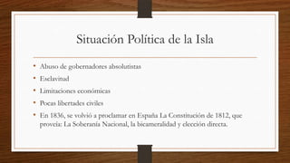 Situación Política de la Isla
• Abuso de gobernadores absolutistas
• Esclavitud
• Limitaciones económicas
• Pocas libertades civiles
• En 1836, se volvió a proclamar en España La Constitución de 1812, que
proveía: La Soberanía Nacional, la bicameralidad y elección directa.
 