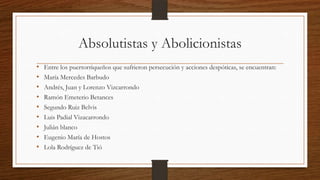 Absolutistas y Abolicionistas
• Entre los puertorriqueños que sufrieron persecución y acciones despóticas, se encuentran:
• María Mercedes Barbudo
• Andrés, Juan y Lorenzo Vizcarrondo
• Ramón Emeterio Betances
• Segundo Ruiz Belvis
• Luis Padial Vizacarrondo
• Julián blanco
• Eugenio María de Hostos
• Lola Rodríguez de Tió
 