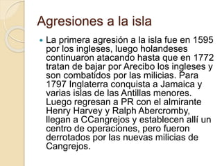Agresiones a la isla
 La primera agresión a la isla fue en 1595
por los ingleses, luego holandeses
continuaron atacando hasta que en 1772
tratan de bajar por Arecibo los ingleses y
son combatidos por las milicias. Para
1797 Inglaterra conquista a Jamaica y
varias islas de las Antillas menores.
Luego regresan a PR con el almirante
Henry Harvey y Ralph Abercromby,
llegan a CCangrejos y establecen allí un
centro de operaciones, pero fueron
derrotados por las nuevas milicias de
Cangrejos.
 