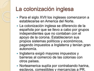La colonización inglesa
 Para el siglo XVII los ingleses comenzaron a
establecerse en America del Norte.
 La colonización inglesa se diferencio de la
española por que se llevo a cabo por grupos
independientes que no contaban con el
apoyo de la corona. Establecieron sus
propios sistemas políticos y económicos,
pagando impuestos a Inglaterra y tenían gran
autonomía.
 Inglaterra exigió mayores impuestos y
barreras al comercio de las colonias con
otros países.
 Norteamerica suplía por contrabando harina,
esclavos, comestibles y mercancías a PR.
 