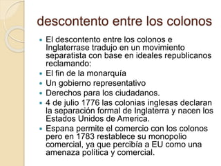 descontento entre los colonos
 El descontento entre los colonos e
Inglaterrase tradujo en un movimiento
separatista con base en ideales republicanos
reclamando:
 El fin de la monarquía
 Un gobierno representativo
 Derechos para los ciudadanos.
 4 de julio 1776 las colonias inglesas declaran
la separación formal de Inglaterra y nacen los
Estados Unidos de America.
 Espana permite el comercio con los colonos
pero en 1783 restablece su monopolio
comercial, ya que percibía a EU como una
amenaza política y comercial.
 