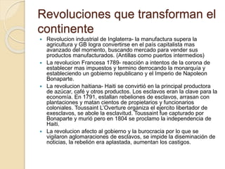 Revoluciones que transforman el
continente
 Revolucion industrial de Inglaterra- la manufactura supera la
agricultura y GB logra convertirse en el país capitalista mas
avanzado del momento, buscando mercado para vender sus
productos manufacturados. (Antillas como puertos intermedios)
 La revolucion Francesa 1789- reacción a intentos de la corona de
establecer mas impuestos y termino derrocando la monarquía y
estableciendo un gobierno republicano y el Imperio de Napoleon
Bonaparte.
 La revolucion haitiana- Haiti se convirtió en la principal productora
de azúcar, café y otros productos. Los esclavos eran la clave para la
economía. En 1791, estallan rebeliones de esclavos, arrasan con
plantaciones y matan cientos de propietarios y funcionarios
coloniales. Toussaint L’Overture organiza el ejercito libertador de
exesclavos, se abole la esclavitud. Toussaint fue capturado por
Bonaparte y murió pero en 1804 se proclamo la independencia de
Haiti.
 La revolucion afecto al gobierno y la burocracia por lo que se
vigilaron aglomaraciones de esclavos, se impide la diseminación de
noticias, la rebelión era aplastada, aumentan los castigos.
 