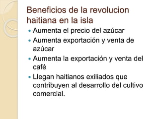Beneficios de la revolucion
haitiana en la isla
 Aumenta el precio del azúcar
 Aumenta exportación y venta de
azúcar
 Aumenta la exportación y venta del
café
 Llegan haitianos exiliados que
contribuyen al desarrollo del cultivo
comercial.
 