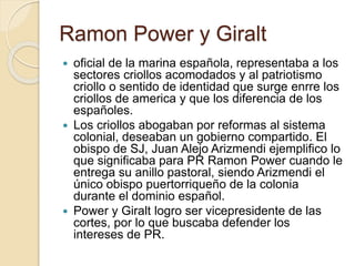 Ramon Power y Giralt
 oficial de la marina española, representaba a los
sectores criollos acomodados y al patriotismo
criollo o sentido de identidad que surge enrre los
criollos de america y que los diferencia de los
españoles.
 Los criollos abogaban por reformas al sistema
colonial, deseaban un gobierno compartido. El
obispo de SJ, Juan Alejo Arizmendi ejemplifico lo
que significaba para PR Ramon Power cuando le
entrega su anillo pastoral, siendo Arizmendi el
único obispo puertorriqueño de la colonia
durante el dominio español.
 Power y Giralt logro ser vicepresidente de las
cortes, por lo que buscaba defender los
intereses de PR.
 