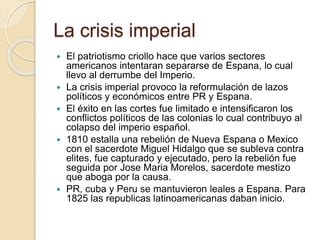 La crisis imperial
 El patriotismo criollo hace que varios sectores
americanos intentaran separarse de Espana, lo cual
llevo al derrumbe del Imperio.
 La crisis imperial provoco la reformulación de lazos
políticos y económicos entre PR y Espana.
 El éxito en las cortes fue limitado e intensificaron los
conflictos políticos de las colonias lo cual contribuyo al
colapso del imperio español.
 1810 estalla una rebelión de Nueva Espana o Mexico
con el sacerdote Miguel Hidalgo que se subleva contra
elites, fue capturado y ejecutado, pero la rebelión fue
seguida por Jose Maria Morelos, sacerdote mestizo
que aboga por la causa.
 PR, cuba y Peru se mantuvieron leales a Espana. Para
1825 las republicas latinoamericanas daban inicio.
 