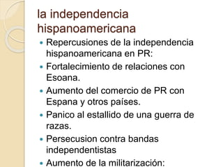 la independencia
hispanoamericana
 Repercusiones de la independencia
hispanoamericana en PR:
 Fortalecimiento de relaciones con
Esoana.
 Aumento del comercio de PR con
Espana y otros países.
 Panico al estallido de una guerra de
razas.
 Persecusion contra bandas
independentistas
 Aumento de la militarización:
 
