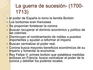 La guerra de sucesión- (1700-
1713)
 el poder de España lo tomo la familia Borbón
 Los borbones eran franceses
 Se proponían fortalecer la corona
 Buscan recuperar el dominio económico y político de
las colonias.
 Disminuyen el nombramiento de nobles a puestos
importantes y ayudan a reformar el imperio
 Buscan centralizar el poder real.
 Corona busca mayores beneficios económicos de su
imperio y fomentar la economía.
 Rey Felipe V: primee borbon que establece medidas
exitosas en Francia: busca centralizar el poder de la
corona y debilitar los poderes locales.
 