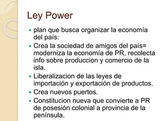 Ley Power
 plan que busca organizar la economía
del país:
 Crea la sociedad de amigos del país=
moderniza la economía de PR, recolecta
info sobre produccion y comercio de la
isla.
 Liberalizacion de las leyes de
importación y exportación de productos.
 Crea nuevos puertos.
 Constitucion nueva que convierte a PR
de posesión colonial a provincia de la
península.
 
