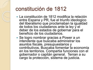 constitución de 1812
 La constitución de 1812 modifica la relación
entre Espana y PR, fue el triunfo ideologico
del liberalismo que proclamaban la igualdad
de todos los ciudadanos ante la ley y el
deber de los estados de gobernar para el
beneficio de los ciudadanos.
 Se logro nombrar gracias a Power a un
intendente que buscaba administrar los
asuntos fiscale, presupuestarios y
contributivos. Buscaba fomentar la economía
en los territorios. Compartia funciones con el
gobernador o capitán general. Tenian a su
cargo la protección, sistema de justicia.
 