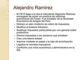 Alejandro Ramirez
 En1813 llega a la isla el intendente Alejandro Ramirez:
encargado de poner en practica las reformas
económicas de Power. Fue fundador de la Sociedad
Economica de Amigos del Pais.
 Delineo un plan moderno de cobro de impuestos.
 Modifica el sistema tributario.
 Sustituye impuestos particulares por uno general sobre
produccion
 Elimina impuestos a los esclavos que entraban
 Creo una lotería estatal
 Imprime modeda en papel y la caja de amortización
 Legaliza la moneda macuquina.
 Confronto una crisis económica y administrativa en la
isla.
 