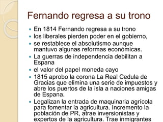 Fernando regresa a su trono
 En 1814 Fernando regresa a su trono
 los liberales pierden poder en el gobierno,
 se restablece el absolutismo aunque
mantuvo algunas reformas económicas.
 La guerras de independencia debilitan a
Espana
 el valor del papel moneda cayo
 1815 aprobo la corona La Real Cedula de
Gracias que elimina una serie de impuestos y
abre los puertos de la isla a naciones amigas
de Espana.
 Legalizan la entrada de maquinaria agrícola
para fomentar la agricultura. Incremento la
población de PR, atrae inversionistas y
expertos de la agricultura. Trae inmigrantes
 