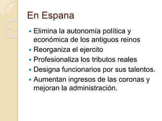 En Espana
 Elimina la autonomía política y
económica de los antiguos reinos
 Reorganiza el ejercito
 Profesionaliza los tributos reales
 Designa funcionarios por sus talentos.
 Aumentan ingresos de las coronas y
mejoran la administración.
 
