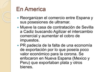En America
 Reorganizan el comercio entre Espana y
sus posesiones de ultramar.
 Mueve la casa de contratación de Sevilla
a Cadiz buscando Agilizar el intercambio
comercial y aumentar el cobro de
impuestos.
 PR padecía de la falta de una economía
de exportación por lo que poseía poco
valor económico para la corona. Se
enfocaron en Nueva Espana (Mexico y
Peru) que exportaban plata y otros
bienes.
 