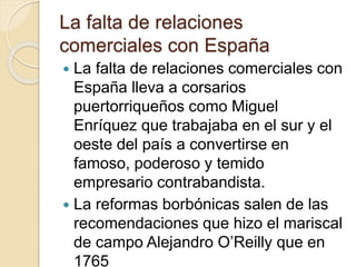La falta de relaciones
comerciales con España
 La falta de relaciones comerciales con
España lleva a corsarios
puertorriqueños como Miguel
Enríquez que trabajaba en el sur y el
oeste del país a convertirse en
famoso, poderoso y temido
empresario contrabandista.
 La reformas borbónicas salen de las
recomendaciones que hizo el mariscal
de campo Alejandro O’Reilly que en
1765
 