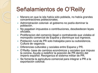 Señalamientos de O’Reilly
 Manera en que la isla había sido poblada, no había grandes
concentraciones poblacionales.
 Administración colonial- el gobierno no podía dominar la
población.
 No pagaban impuestos o contribuciones, desobedecen leyes
oficiales.
 Proliferacion del comercio ilegal o contrabando que violaba el
monopolio comercial de Espana y disminuye sus ingresos.
 Población rural de PR solo trabajaba para su subsistencia.
Cultura de vagancia.
 Diferencias culturales y sociales entre Espana y PR.
 O’Reilly- base de cambios económicos y sociales que impuso
la corona. Ayuda a redefinir la posición de PR dentro del
imperio español. Reorganiza el sistema militar de PR.
 Se fomenta la agricultura comercial para integrar a PR a la
exportación colonial.
 