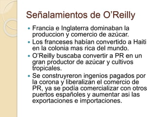 Señalamientos de O’Reilly
 Francia e Inglaterra dominaban la
produccion y comercio de azúcar.
 Los franceses habían convertido a Haiti
en la colonia mas rica del mundo.
 O’Reilly buscaba convertir a PR en un
gran productor de azúcar y cultivos
tropicales.
 Se construyreron ingenios pagados por
la corona y liberalizan el comercio de
PR, ya se podía comercializar con otros
puertos españoles y aumentar asi las
exportaciones e importaciones.
 