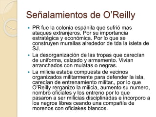 Señalamientos de O’Reilly
 PR fue la colonia espanila que sufrió mas
ataques extranjeros. Por su importancia
estratégica y económica. Por lo que se
construyen murallas alrededor de tda la isleta de
SJ.
 La desorganización de las tropas que carecían
de uniforma, calzado y armamento. Vivian
arranchados con mulatas o negras.
 La milicia estaba compuesta de vecinos
organizados militarmente para defender la isla,
carecían de entrenamiento militar., por lo que
O’Reilly rerganizo la milicia, aumento su numero,
nombro oficiales y los entreno por lo que
pasaron a ser milicias disciplinadas e incorporo a
los negros libres ceando una compañía de
morenos con oficiakes blancos.
 