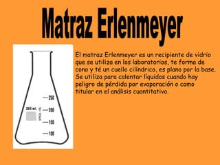 El matraz Erlenmeyer es un recipiente de vidrio
que se utiliza en los laboratorios, te forma de
cono y té un cuello cilíndrico, es plano por la base.
Se utiliza para calentar líquidos cuando hay
peligro de pérdida por evaporación o como
titular en el análisis cuantitativo.
 