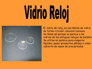 El vidrio de reloj es una lámina de vidrio
de forma circular cóncavo/convexa
Se llama así porque se parece a los
vidrios de los antiguos relojes de bolsillo.
Se utiliza en química para evaporar
líquidos, pesar productos sólidos o como
cubierta de vasos de precipitados.
 