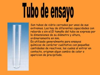 Son tubos de vidrio cerrados por unos de sus
extremos. Los hay de diferentes capacidades con
reborde o sin el.El tamaño del tubo se expresa por
la dimensiones de su diámetro y altura, 
ordinariamente en mm.
Es utilizado generalmente para ensayos
químicos de carácter cualitativo con pequeñas
cantidades de reactivos, los cuales al entrar en
contacto, originan algun cambio de color o
aparicion de precipitado.
 