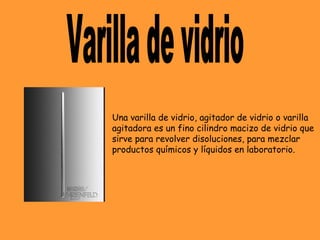 Una varilla de vidrio, agitador de vidrio o varilla
agitadora es un fino cilindro macizo de vidrio que
sirve para revolver disoluciones, para mezclar
productos químicos y líquidos en laboratorio.
 