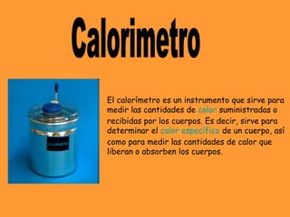 El calorímetro es un instrumento que sirve para
medir las cantidades de calor suministradas o
recibidas por los cuerpos. Es decir, sirve para
determinar el calor específico de un cuerpo, así
como para medir las cantidades de calor que
liberan o absorben los cuerpos.
 