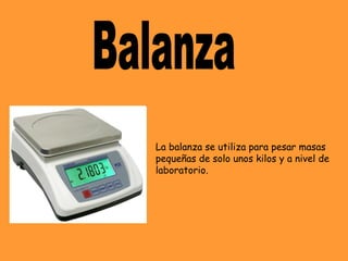 La balanza se utiliza para pesar masas
pequeñas de solo unos kilos y a nivel de
laboratorio.
 