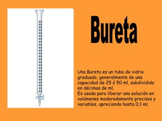 Una Bureta es un tubo de vidrio
graduado, generalmente de una
capacidad de 25 ó 50 ml, subdividida
en décimas de ml.
Es usada para liberar una solución en
volúmenes moderadamente precisos y
variables, apreciando hasta 0.1 ml.
 